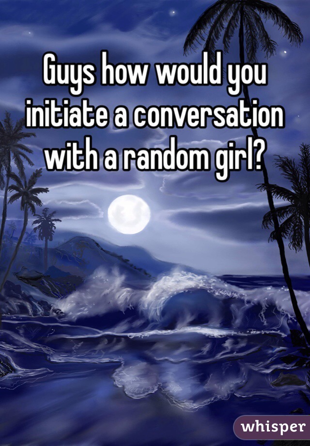 Guys how would you initiate a conversation with a random girl?