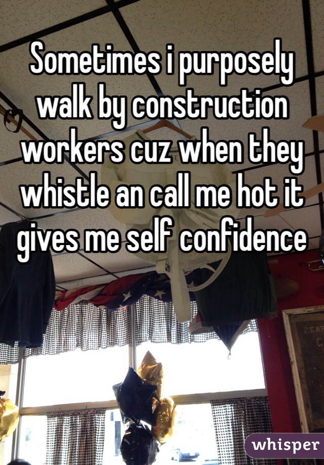 Sometimes i purposely walk by construction workers cuz when they whistle an call me hot it gives me self confidence 