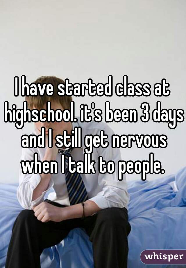 I have started class at highschool. it's been 3 days and I still get nervous when I talk to people. 