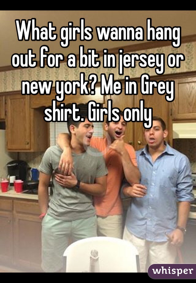 What girls wanna hang out for a bit in jersey or new york? Me in Grey shirt. Girls only