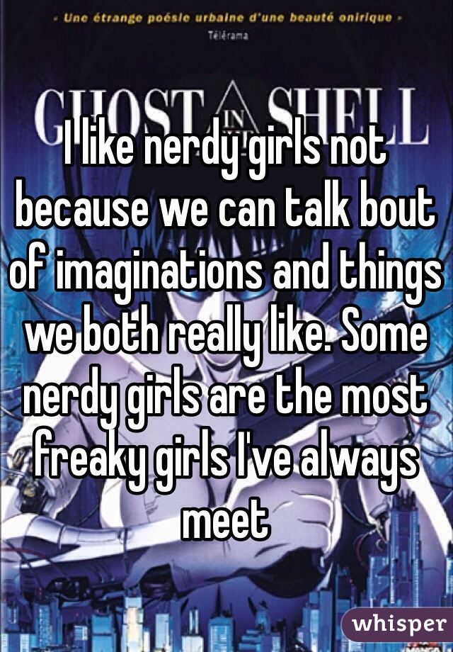 I like nerdy girls not because we can talk bout of imaginations and things we both really like. Some nerdy girls are the most freaky girls I've always meet