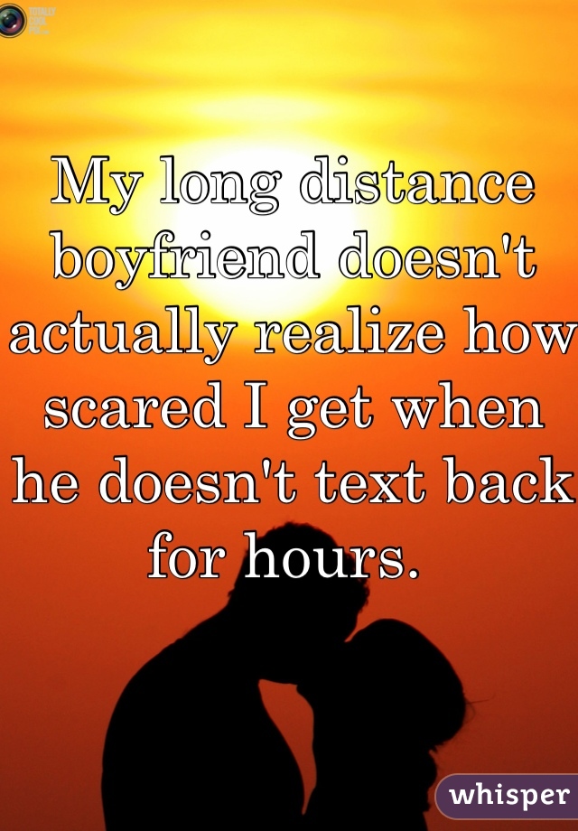 My long distance boyfriend doesn't actually realize how scared I get when he doesn't text back for hours. 