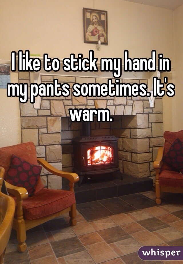 I like to stick my hand in my pants sometimes. It's warm.