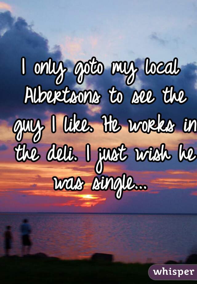 I only goto my local Albertsons to see the guy I like. He works in the deli. I just wish he was single... 