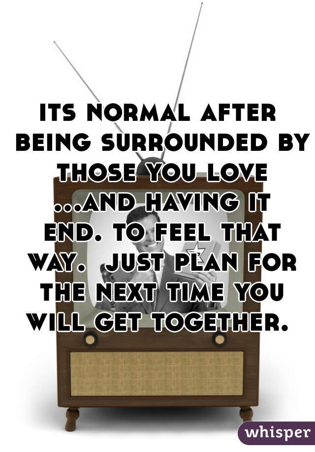 its normal after being surrounded by those you love ...and having it end. to feel that way.  just plan for the next time you will get together. 