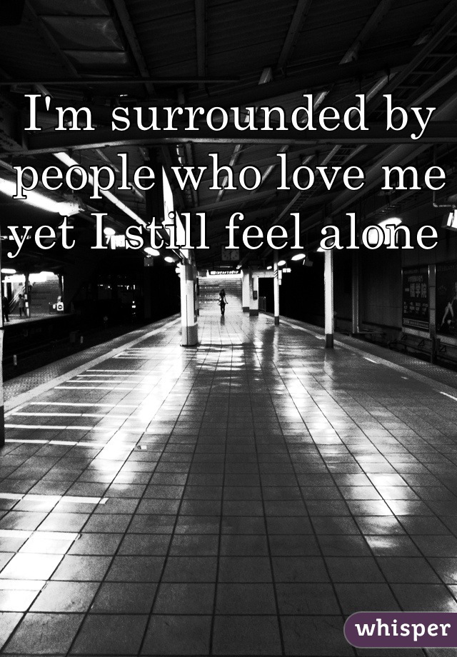 I'm surrounded by people who love me yet I still feel alone 