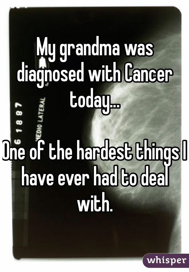 My grandma was diagnosed with Cancer today... 

One of the hardest things I have ever had to deal with. 