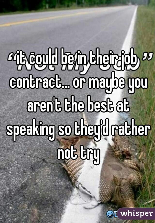 it could be in their job contract... or maybe you aren't the best at speaking so they'd rather not try