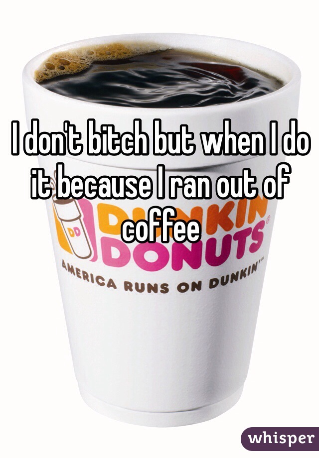 I don't bitch but when I do it because I ran out of coffee 