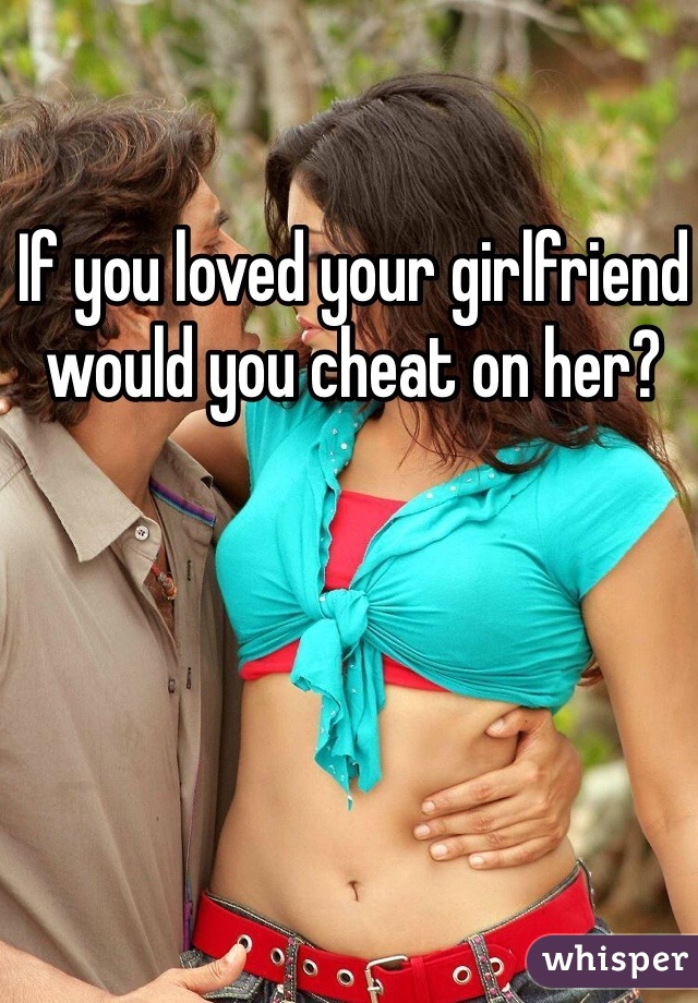 If you loved your girlfriend would you cheat on her?