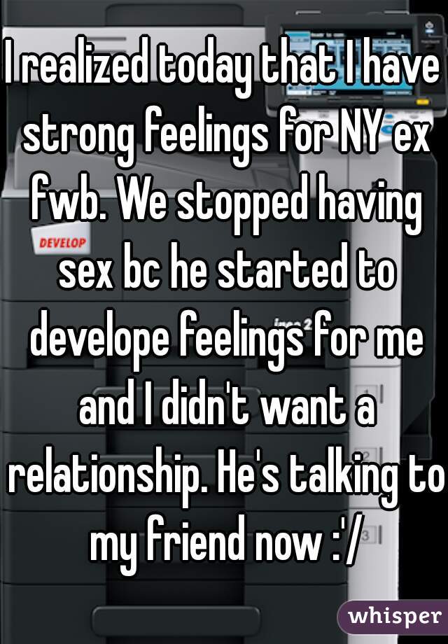 I realized today that I have strong feelings for NY ex fwb. We stopped having sex bc he started to develope feelings for me and I didn't want a relationship. He's talking to my friend now :'/