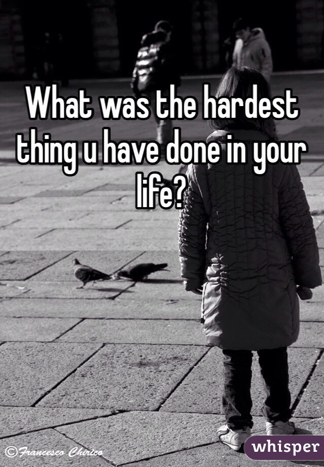 What was the hardest thing u have done in your life?