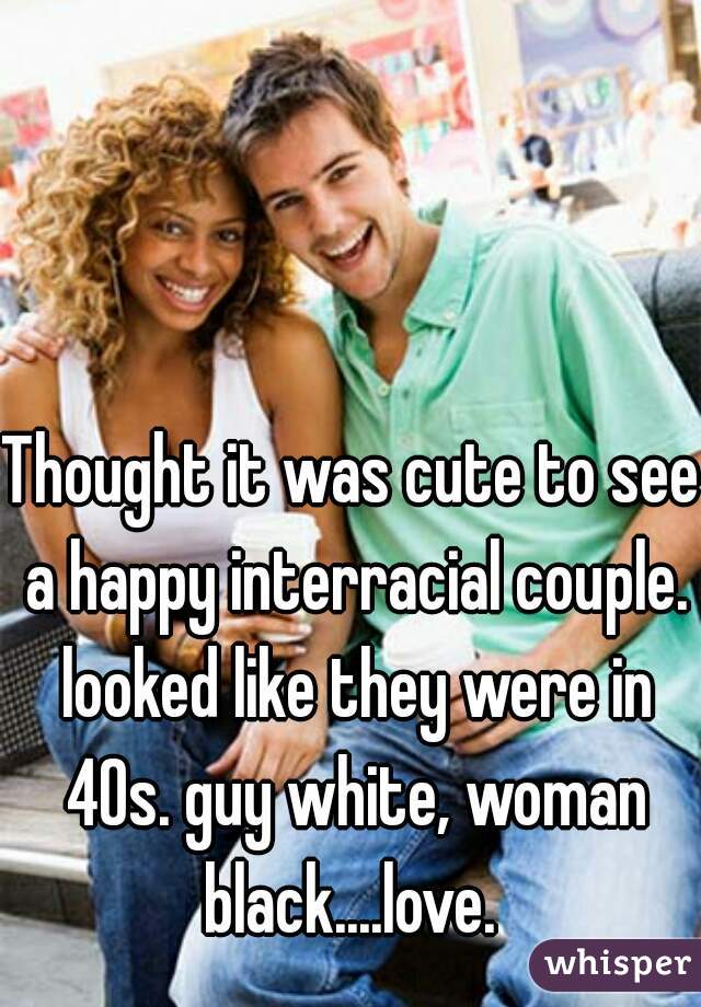 Thought it was cute to see a happy interracial couple. looked like they were in 40s. guy white, woman black....love. 