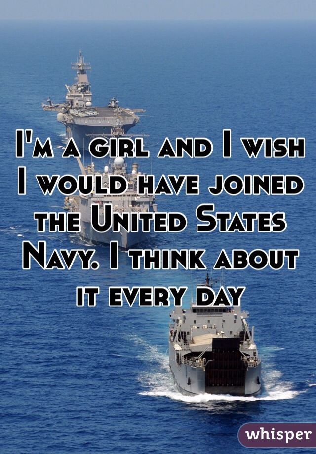 I'm a girl and I wish I would have joined the United States Navy. I think about it every day