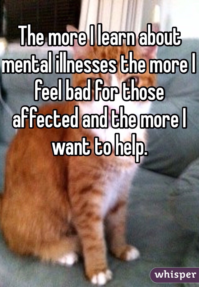 The more I learn about mental illnesses the more I feel bad for those affected and the more I want to help.