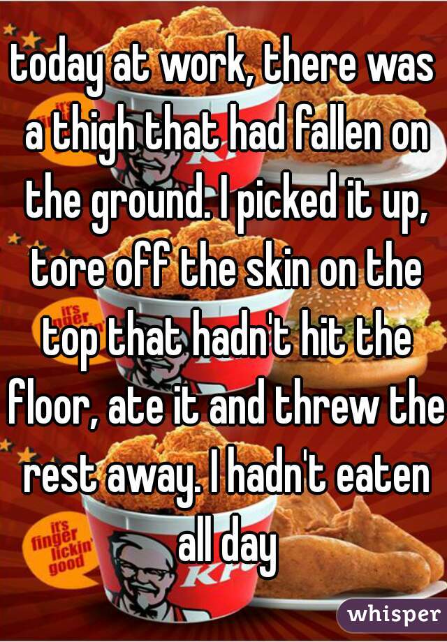 today at work, there was a thigh that had fallen on the ground. I picked it up, tore off the skin on the top that hadn't hit the floor, ate it and threw the rest away. I hadn't eaten all day