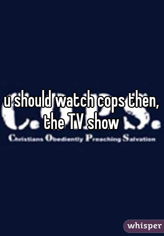 u should watch cops then, the TV show 