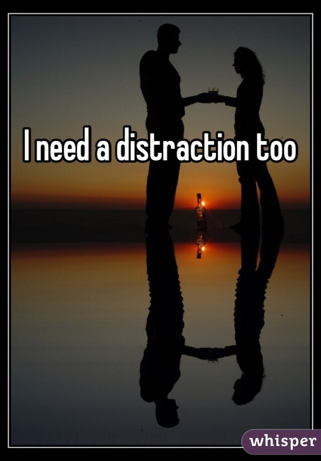 I need a distraction too