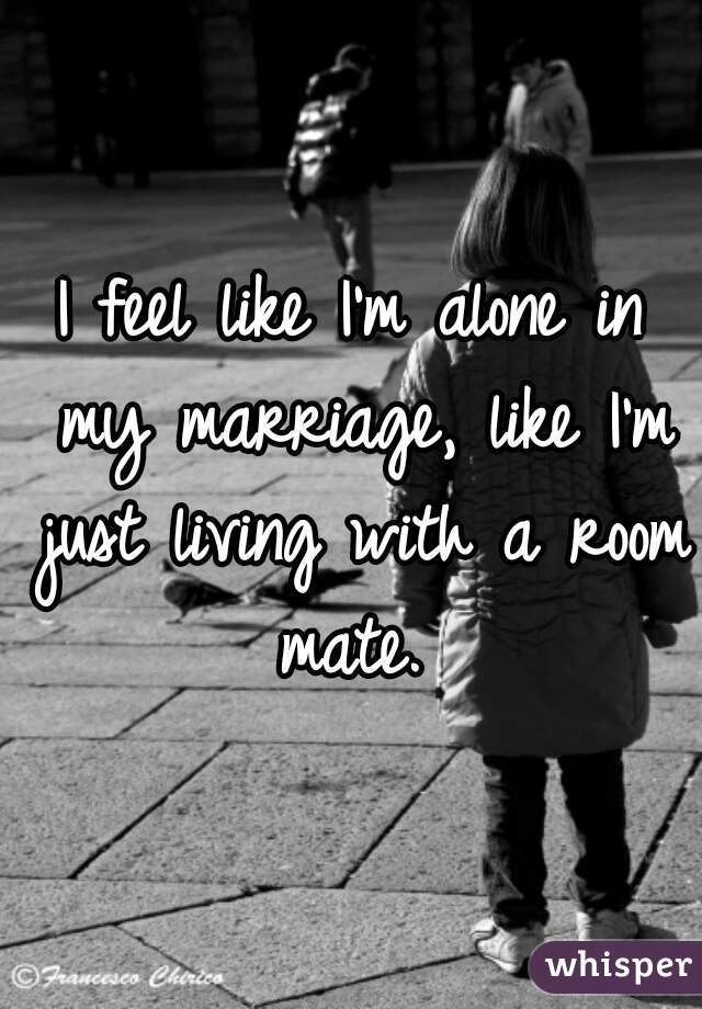 I feel like I'm alone in my marriage, like I'm just living with a room mate. 
