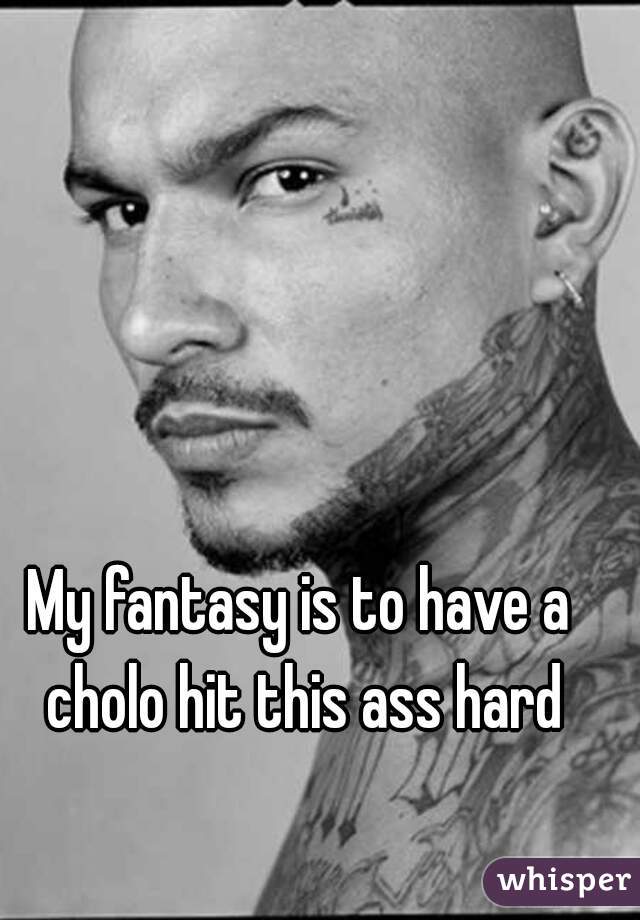 My fantasy is to have a cholo hit this ass hard