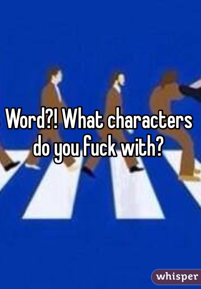 Word?! What characters do you fuck with? 