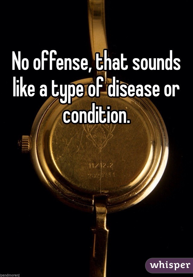 No offense, that sounds like a type of disease or condition. 