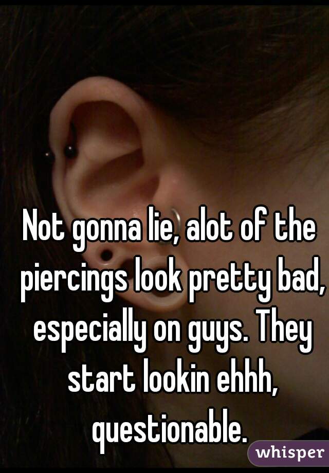 Not gonna lie, alot of the piercings look pretty bad, especially on guys. They start lookin ehhh, questionable. 