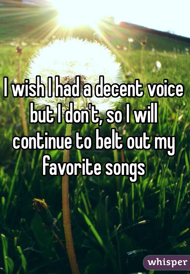 I wish I had a decent voice but I don't, so I will continue to belt out my favorite songs 