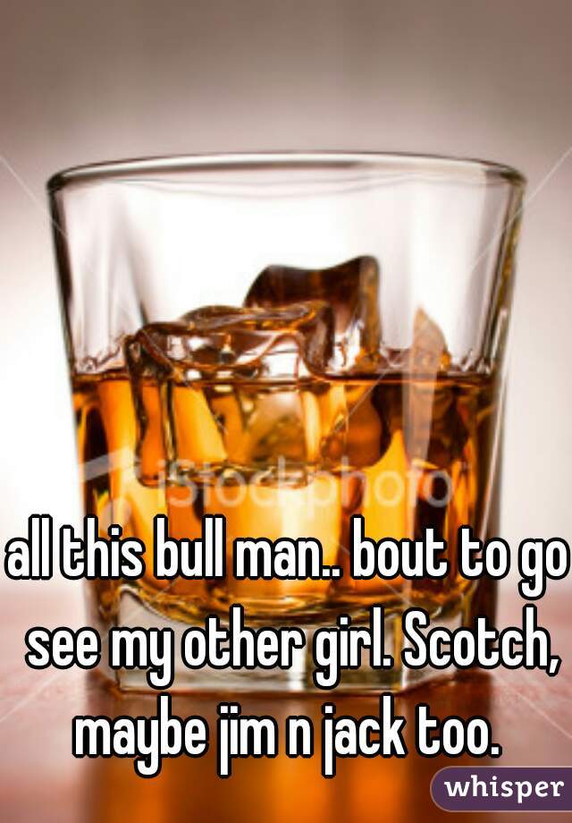 all this bull man.. bout to go see my other girl. Scotch, maybe jim n jack too. 