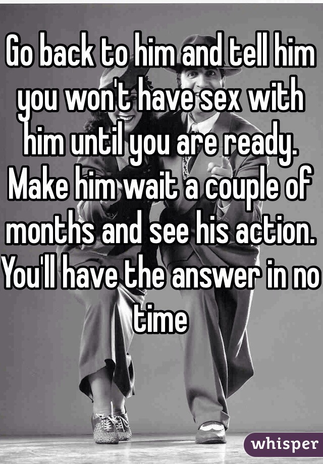 Go back to him and tell him you won't have sex with him until you are ready. Make him wait a couple of months and see his action. You'll have the answer in no time
