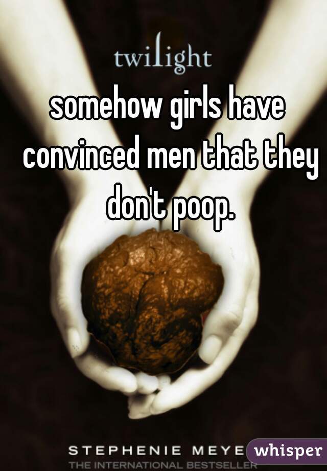 somehow girls have convinced men that they don't poop.