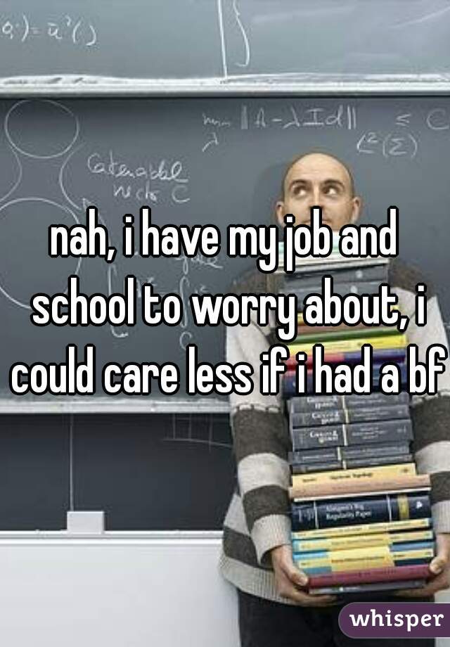 nah, i have my job and school to worry about, i could care less if i had a bf