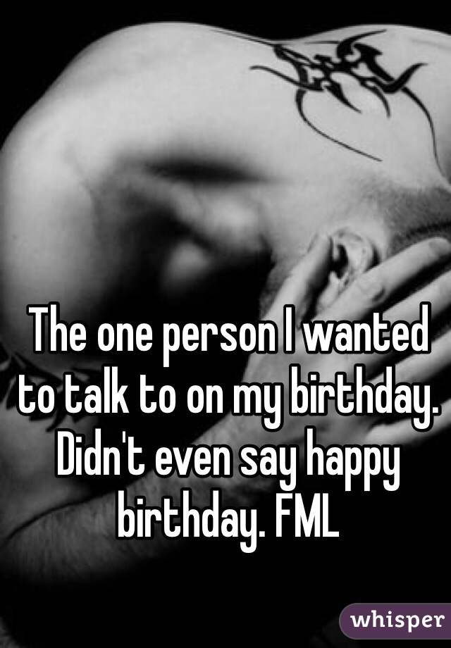 The one person I wanted to talk to on my birthday. Didn't even say happy birthday. FML