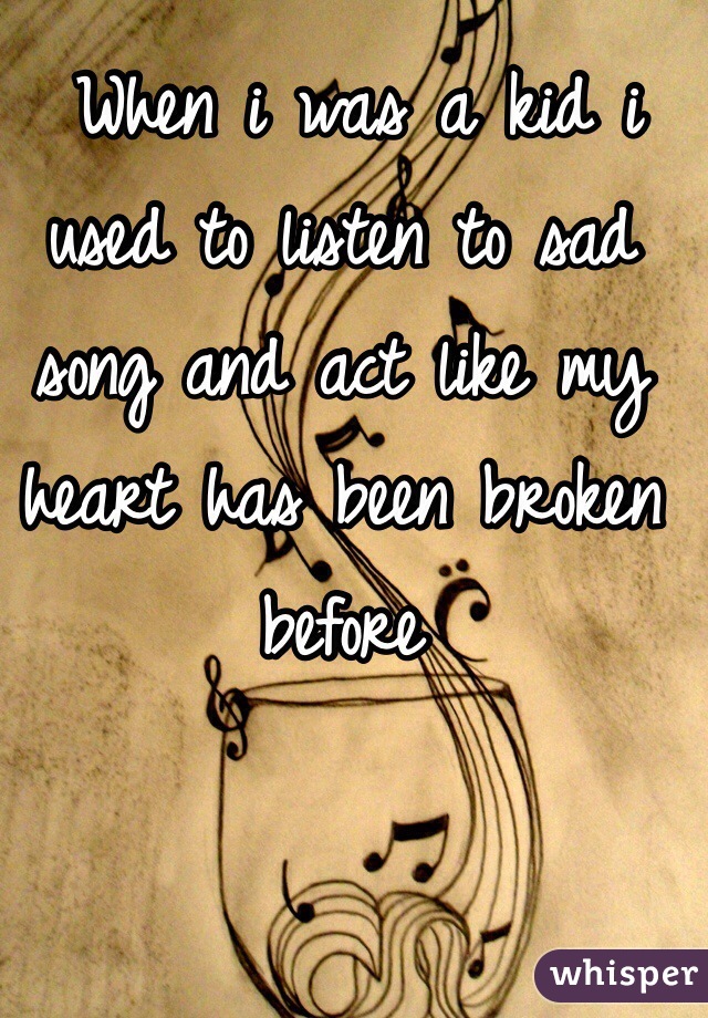  When i was a kid i used to listen to sad song and act like my heart has been broken before