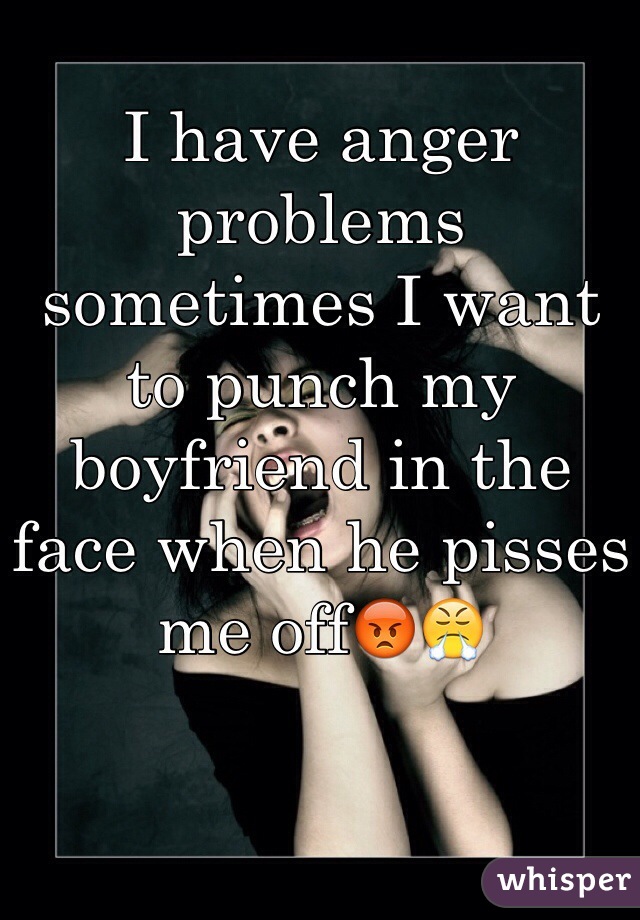 I have anger problems sometimes I want to punch my boyfriend in the face when he pisses me off😡😤