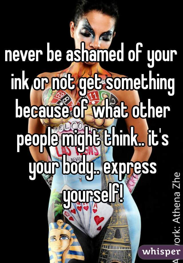 never be ashamed of your ink or not get something because of what other people might think.. it's your body.. express yourself!