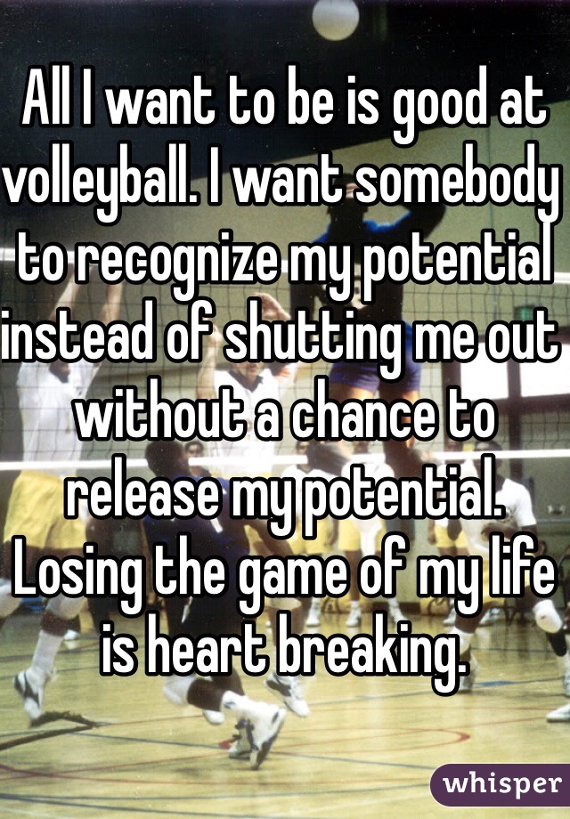 All I want to be is good at volleyball. I want somebody to recognize my potential instead of shutting me out without a chance to release my potential. Losing the game of my life is heart breaking. 