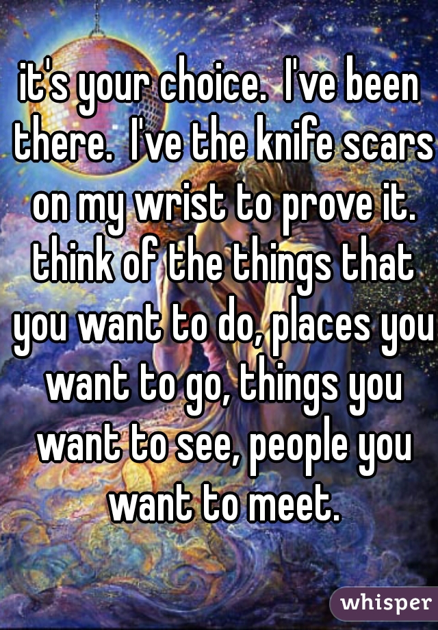 it's your choice.  I've been there.  I've the knife scars on my wrist to prove it. think of the things that you want to do, places you want to go, things you want to see, people you want to meet.