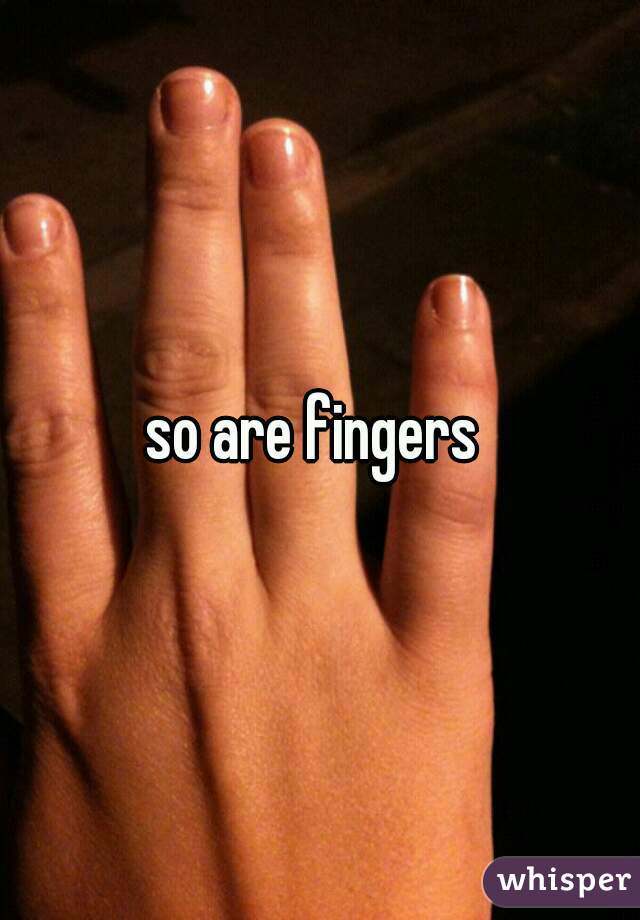so are fingers 
