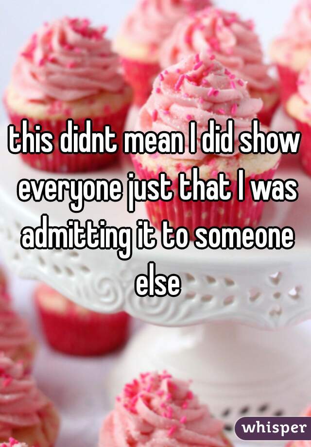 this didnt mean I did show everyone just that I was admitting it to someone else