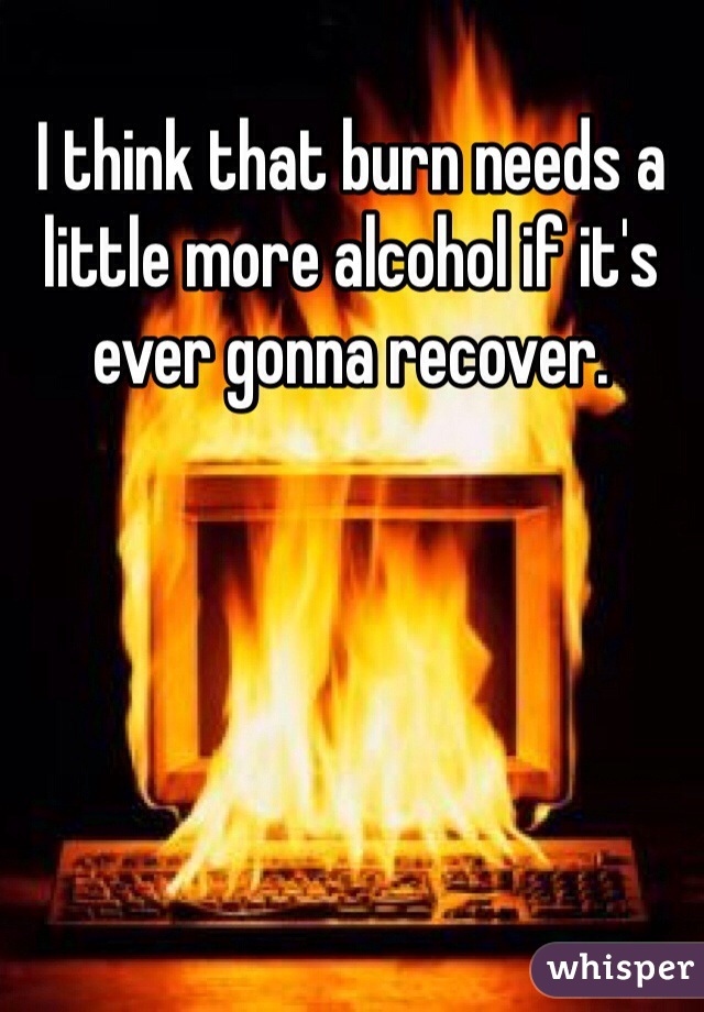 I think that burn needs a little more alcohol if it's ever gonna recover.