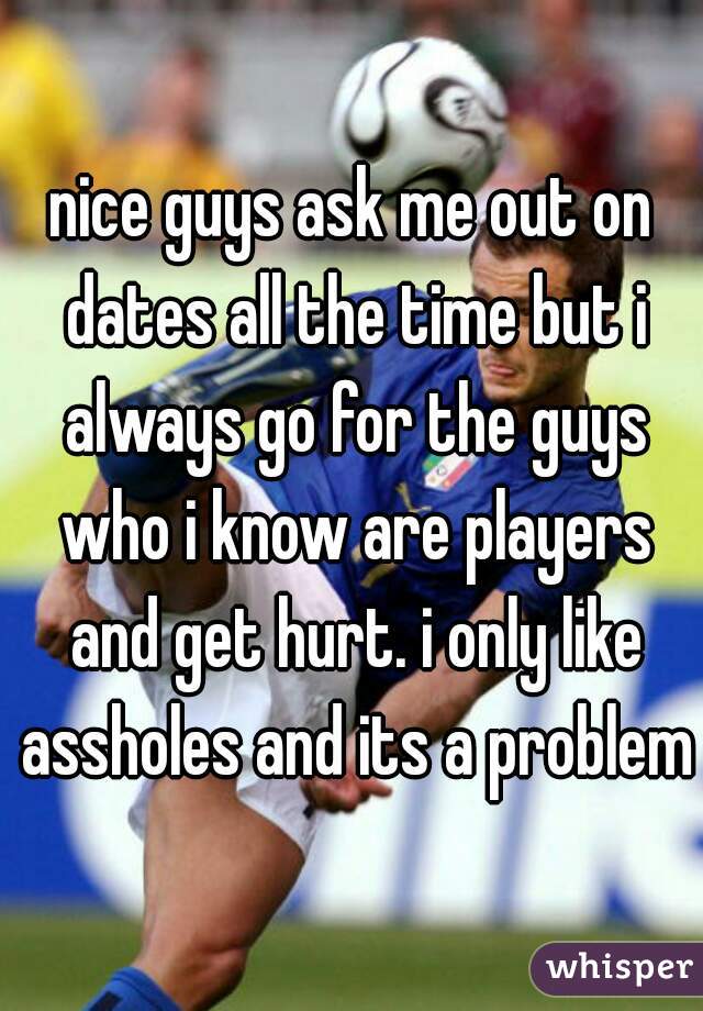 nice guys ask me out on dates all the time but i always go for the guys who i know are players and get hurt. i only like assholes and its a problem