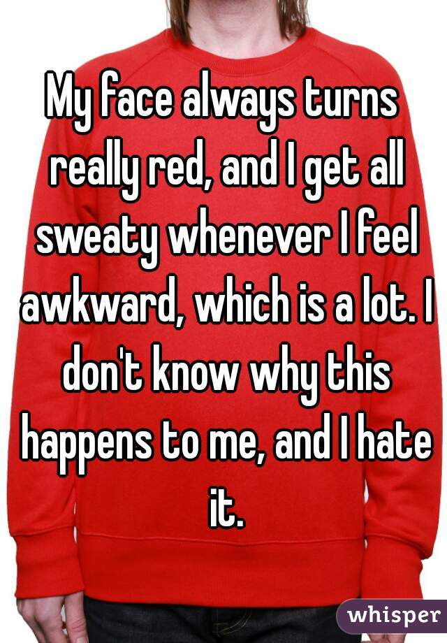 My face always turns really red, and I get all sweaty whenever I feel awkward, which is a lot. I don't know why this happens to me, and I hate it.