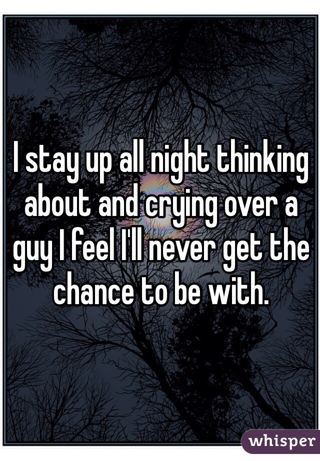 I stay up all night thinking about and crying over a guy I feel I'll never get the chance to be with.