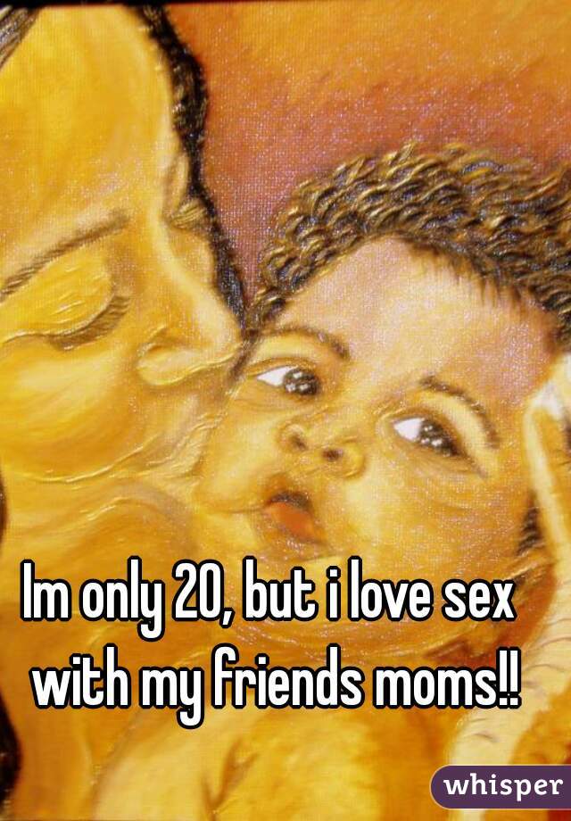 Im only 20, but i love sex with my friends moms!!
