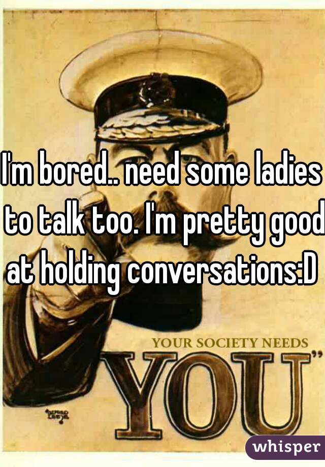 I'm bored.. need some ladies to talk too. I'm pretty good at holding conversations:D 