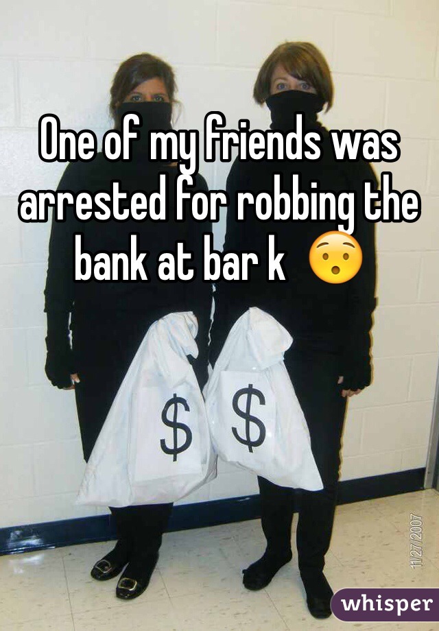 One of my friends was arrested for robbing the bank at bar k  😯