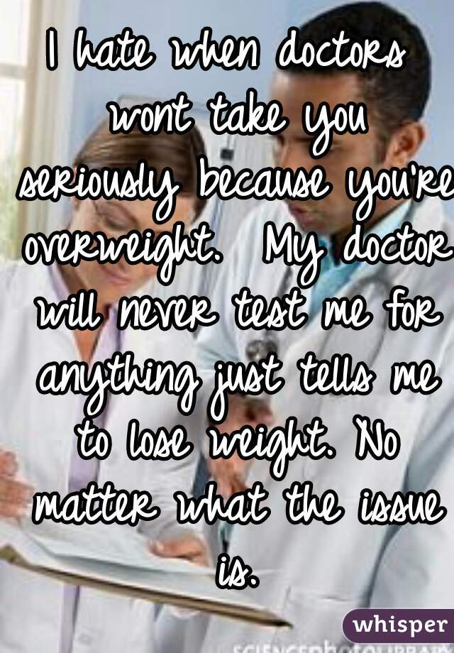 I hate when doctors wont take you seriously because you're overweight.  My doctor will never test me for anything just tells me to lose weight. No matter what the issue is.