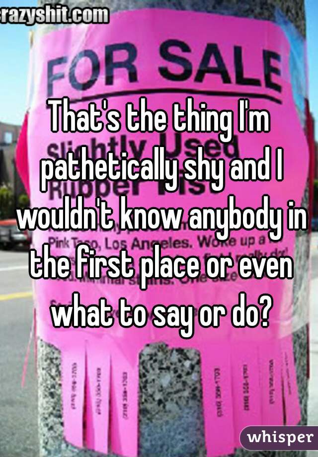 That's the thing I'm pathetically shy and I wouldn't know anybody in the first place or even what to say or do?