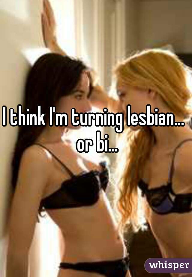 I think I'm turning lesbian...  or bi...